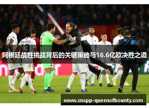 阿根廷战胜挑战背后的关键策略与16.6亿欧决胜之道