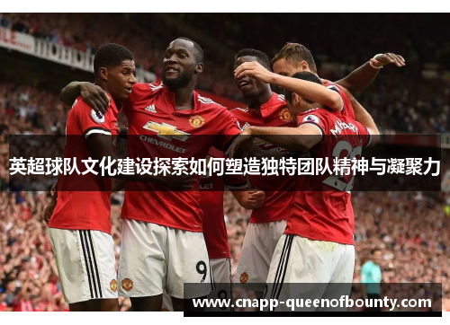 英超球队文化建设探索如何塑造独特团队精神与凝聚力