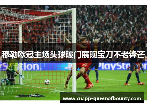 穆勒欧冠主场头球破门展现宝刀不老锋芒