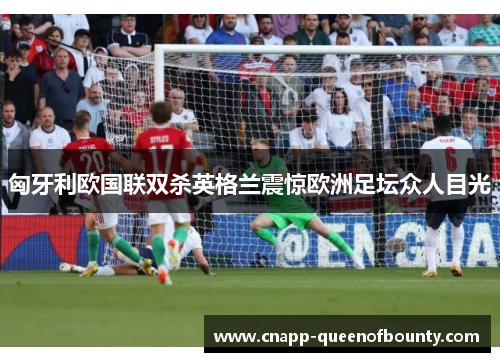 匈牙利欧国联双杀英格兰震惊欧洲足坛众人目光